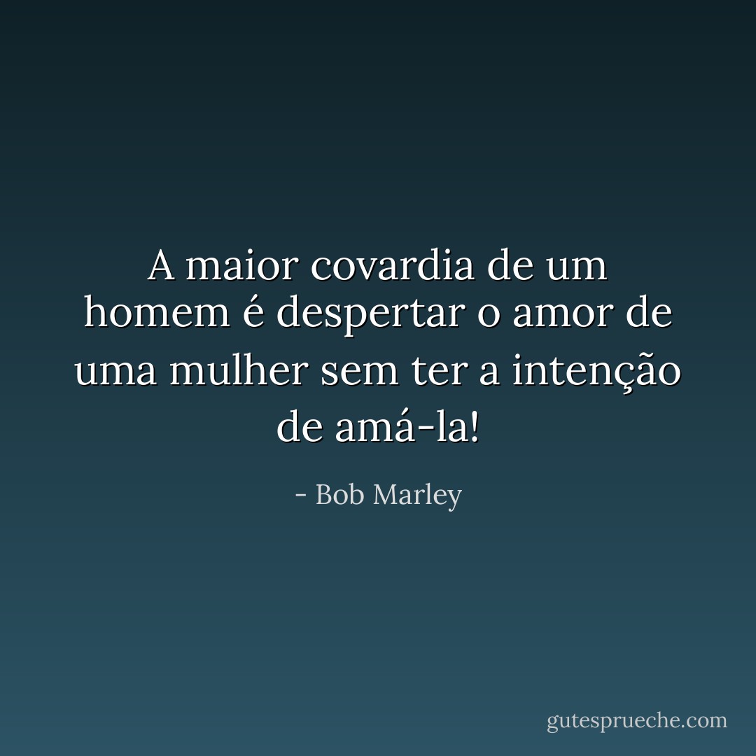 A maior covardia de um homem é despertar o amor de uma mulher sem ter a intenção de amá-la! - Bob Marley