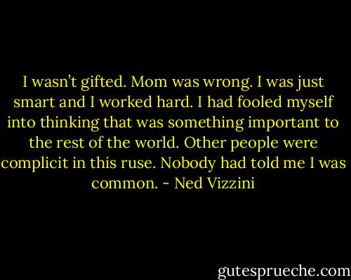 I wasn’t gifted. Mom was wrong. I was just smart and I worked hard. I had fooled myself into thinking that was something important to the rest of the world. Other people were complicit in this ruse. Nobody had told me I was common. - Ned Vizzini