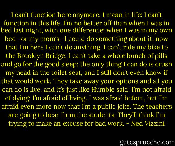 I can’t function here anymore. I mean in life: I can’t function in this life. I’m no better off than when I was in bed last night, with one difference: when I was in my own bed—or my mom’s—I could do something about it; now that I’m here I can’t do anything. I can’t ride my bike to the Brooklyn Bridge; I can’t take a whole bunch of pills and go for the good sleep; the only thing I can do is crush my head in the toilet seat, and I still don’t even know if that would work. They take away your options and all you can do is live, and it’s just like Humble said: I’m not afraid of dying; I’m afraid of living. I was afraid before, but I’m afraid even more now that I’m a public joke. The teachers are going to hear from the students. They’ll think I’m trying to make an excuse for bad work. - Ned Vizzini