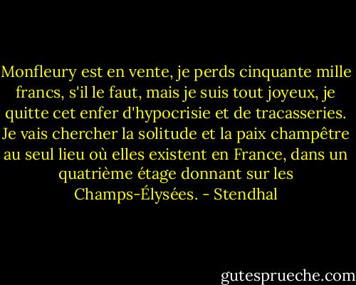 Monfleury est en vente, je perds cinquante mille francs, s'il le faut, mais je suis tout joyeux, je quitte cet enfer d'hypocrisie et de tracasseries. Je vais chercher la solitude et la paix champêtre au seul lieu où elles existent en France, dans un quatrième étage donnant sur les Champs-Élysées. - Stendhal