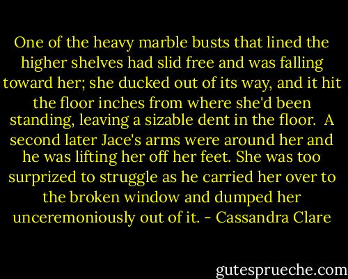 One of the heavy marble busts that lined the higher shelves had slid free and was falling toward her; she ducked out of its way, and it hit the floor inches from where she'd been standing, leaving a sizable dent in the floor.<br /> A second later Jace's arms were around her and he was lifting her off her feet. She was too surprized to struggle as he carried her over to the broken window and dumped her unceremoniously out of it. - Cassandra Clare