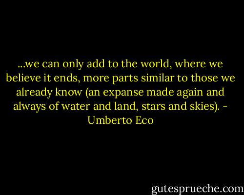 ...we can only add to the world, where we believe it ends, more parts similar to those we already know (an expanse made again and always of water and land, stars and skies). - Umberto Eco