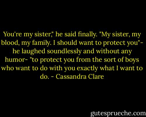 You're my sister," he said finally. "My sister, my blood, my family. I should want to protect you"- he laughed soundlessly and without any humor- "to protect you from the sort of boys who want to do with you exactly what I want to do. - Cassandra Clare