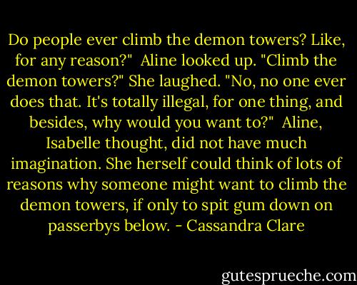 Do people ever climb the demon towers? Like, for any reason?"<br /> Aline looked up. "Climb the demon towers?" She laughed. "No, no one ever does that. It's totally illegal, for one thing, and besides, why would you want to?"<br /> Aline, Isabelle thought, did not have much imagination. She herself could think of lots of reasons why someone might want to climb the demon towers, if only to spit gum down on passerbys below. - Cassandra Clare