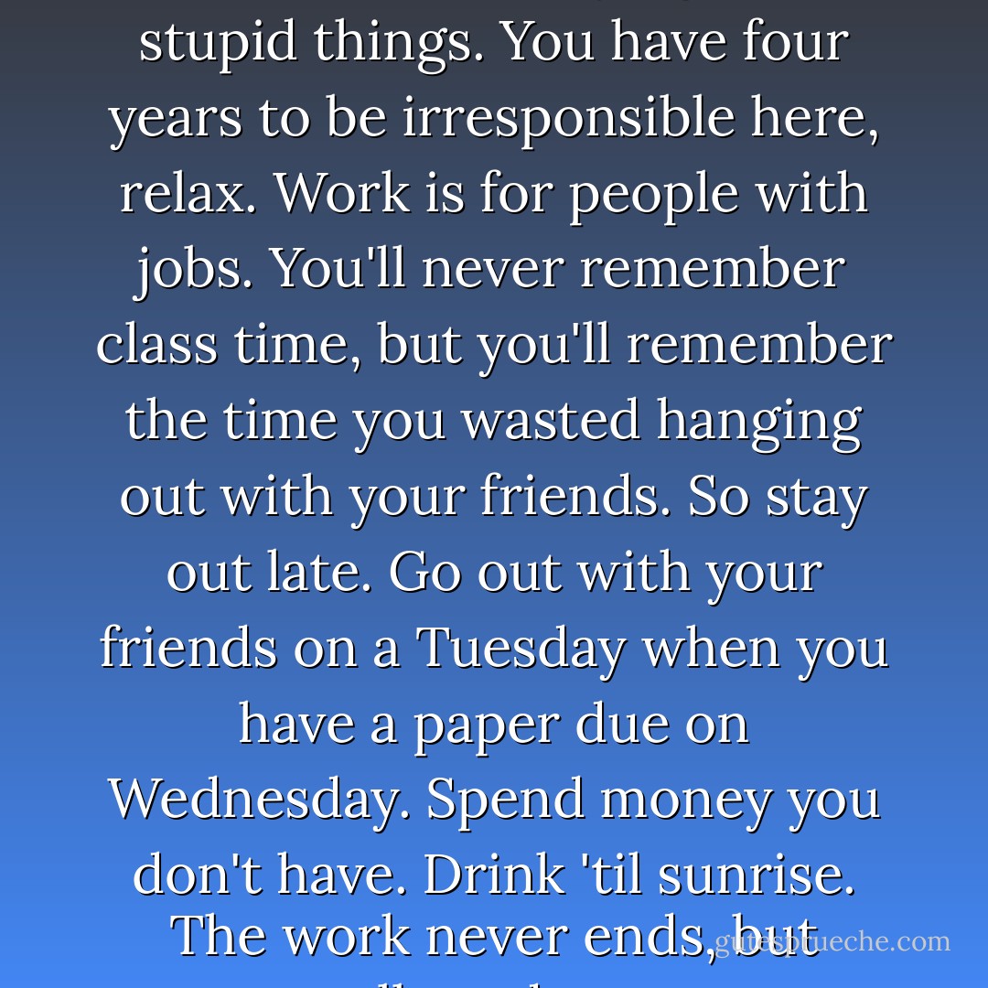 I've learned one thing, and that's to quit worrying about stupid things. You have four years to be irresponsible here, relax. Work is for people with jobs. You'll never remember class time, but you'll remember the time you wasted hanging out with your friends. So stay out late. Go out with your friends on a Tuesday when you have a paper due on Wednesday. Spend money you don't have. Drink 'til sunrise. The work never ends, but college does... - Tom Petty