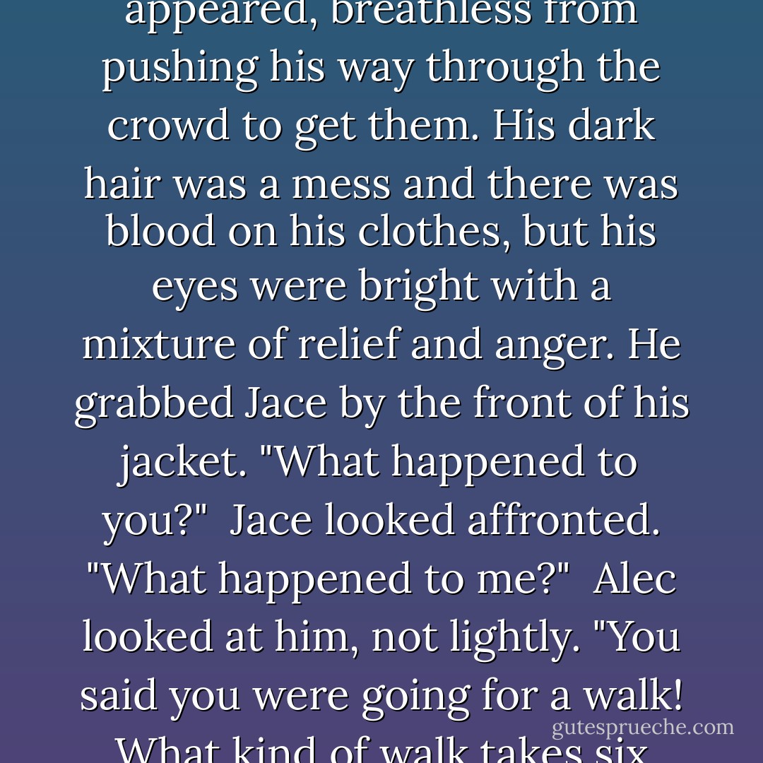 But Clary never found out what it wasn't, because there was a cry of "Jace!" and Alec appeared, breathless from pushing his way through the crowd to get them. His dark hair was a mess and there was blood on his clothes, but his eyes were bright with a mixture of relief and anger. He grabbed Jace by the front of his jacket. "What happened to you?"<br /> Jace looked affronted. "What happened to me?"<br /> Alec looked at him, not lightly. "You said you were going for a walk! What kind of walk takes six hours?"<br /> "A long one?" Jace suggested. - Cassandra Clare