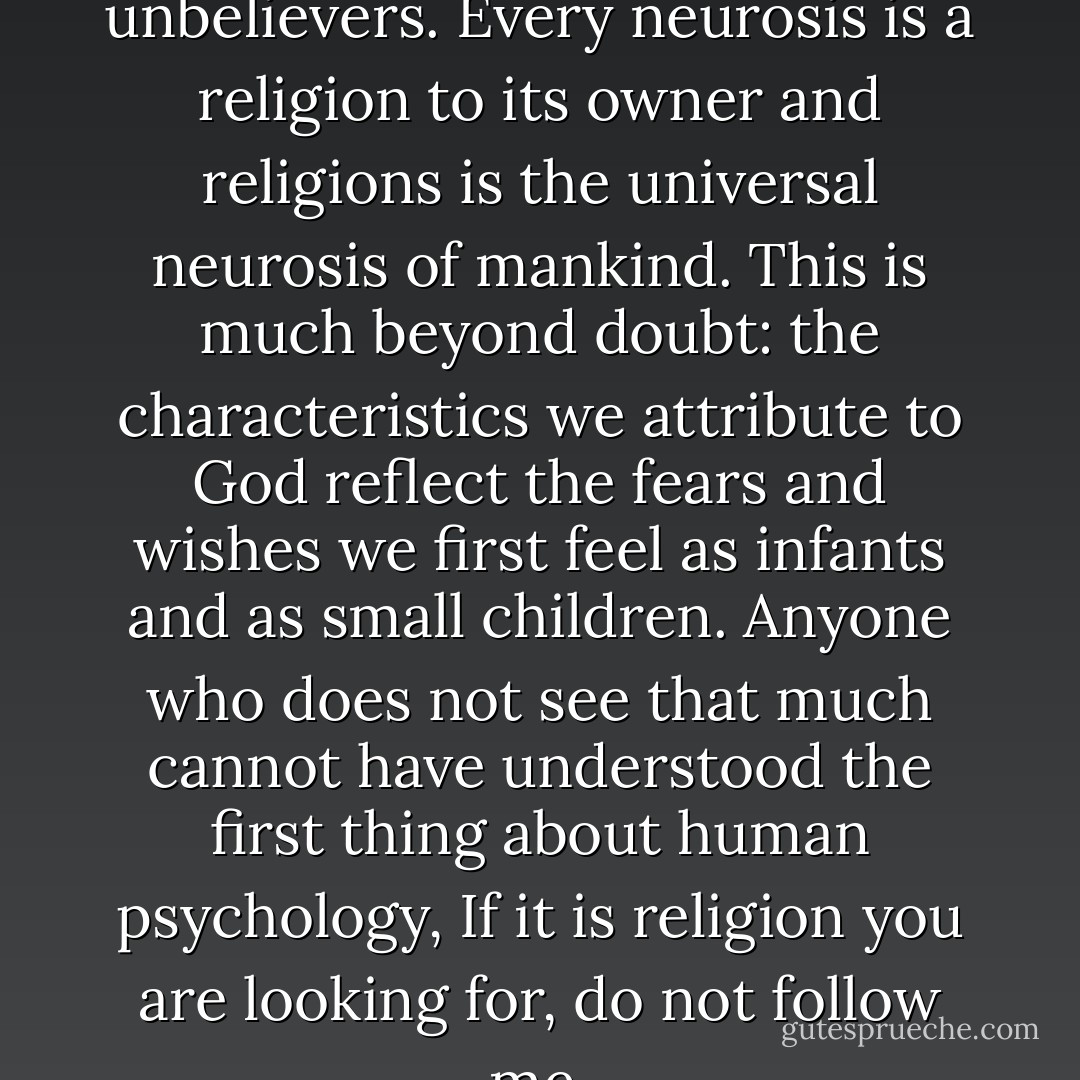 I am the deepest of unbelievers. Every neurosis is a religion to its owner and religions is the universal neurosis of mankind. This is much beyond doubt: the characteristics we attribute to God reflect the fears and wishes we first feel as infants and as small children. Anyone who does not see that much cannot have understood the first thing about human psychology, If it is religion you are looking for, do not follow me. - Jed Rubenfeld