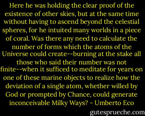 Here he was holding the clear proof of the existence of other skies, but at the same time without having to ascend beyond the celestial spheres, for he intuited many worlds in a piece of coral. Was there any need to calculate the number of forms which the atoms of the Universe could create--burning at the stake all those who said their number was not finite--when it sufficed to meditate for years on one of these marine objects to realize how the deviation of a single atom, whether willed by God or prompted by Chance, could generate inconceivable Milky Ways? - Umberto Eco