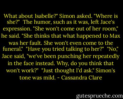 What about Isabelle?" Simon asked. "Where is she?"<br /> The humor, such as it was, left Jace's expression. "She won't come out of her room," he said. "She thinks that what happened to Max was her fault. She won't even come to the funeral."<br /> "Have you tried talking to her?"<br /> "No," Jace said, "we've been punching her repeatedly in the face instead. Why, do you think that won't work?"<br /> "Just thought I'd ask." Simon's tone was mild. - Cassandra Clare