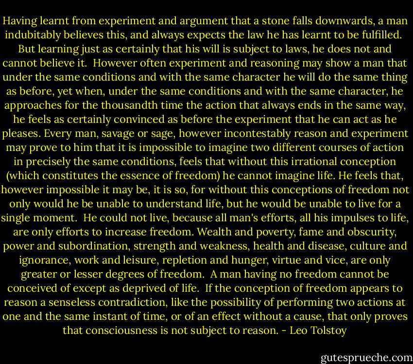 Having learnt from experiment and argument that a stone falls downwards, a man indubitably believes this, and always expects the law he has learnt to be fulfilled.<br /><br />But learning just as certainly that his will is subject to laws, he does not and cannot believe it.<br /><br />However often experiment and reasoning may show a man that under the same conditions and with the same character he will do the same thing as before, yet when, under the same conditions and with the same character, he approaches for the thousandth time the action that always ends in the same way, he feels as certainly convinced as before the experiment that he can act as he pleases. Every man, savage or sage, however incontestably reason and experiment may prove to him that it is impossible to imagine two different courses of action in precisely the same conditions, feels that without this irrational conception (which constitutes the essence of freedom) he cannot imagine life. He feels that, however impossible it may be, it is so, for without this conceptions of freedom not only would he be unable to understand life, but he would be unable to live for a single moment.<br /><br />He could not live, because all man's efforts, all his impulses to life, are only efforts to increase freedom. Wealth and poverty, fame and obscurity, power and subordination, strength and weakness, health and disease, culture and ignorance, work and leisure, repletion and hunger, virtue and vice, are only greater or lesser degrees of freedom.<br /><br />A man having no freedom cannot be conceived of except as deprived of life.<br /><br />If the conception of freedom appears to reason a senseless contradiction, like the possibility of performing two actions at one and the same instant of time, or of an effect without a cause, that only proves that consciousness is not subject to reason. - Leo Tolstoy