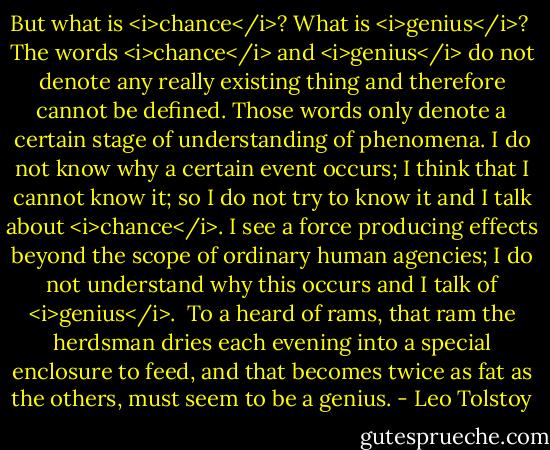But what is <i>chance</i>? What is <i>genius</i>?<br /><br />The words <i>chance</i> and <i>genius</i> do not denote any really existing thing and therefore cannot be defined. Those words only denote a certain stage of understanding of phenomena. I do not know why a certain event occurs; I think that I cannot know it; so I do not try to know it and I talk about <i>chance</i>. I see a force producing effects beyond the scope of ordinary human agencies; I do not understand why this occurs and I talk of <i>genius</i>.<br /><br />To a heard of rams, that ram the herdsman dries each evening into a special enclosure to feed, and that becomes twice as fat as the others, must seem to be a genius. - Leo Tolstoy
