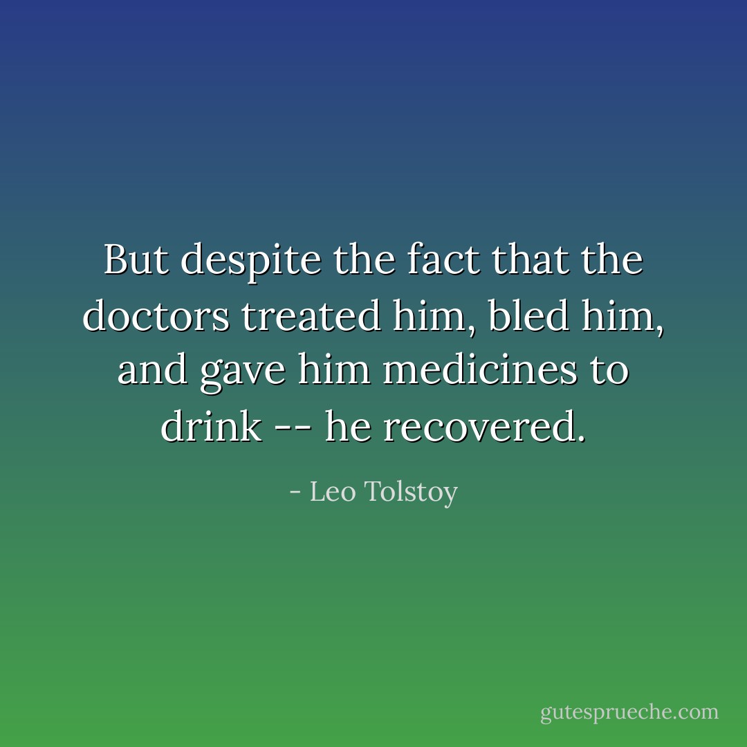 But despite the fact that the doctors treated him, bled him, and gave him medicines to drink -- he recovered. - Leo Tolstoy