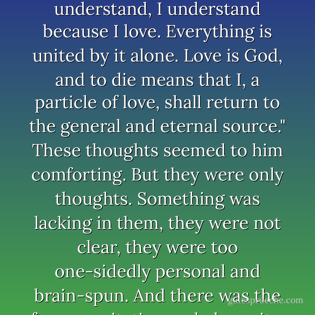 Love hinders death. Love is life. All, everything that I understand, I understand because I love. Everything is united by it alone. Love is God, and to die means that I, a particle of love, shall return to the general and eternal source." These thoughts seemed to him comforting. But they were only thoughts. Something was lacking in them, they were not clear, they were too one-sidedly personal and brain-spun. And there was the former agitation and obscurity. - Leo Tolstoy