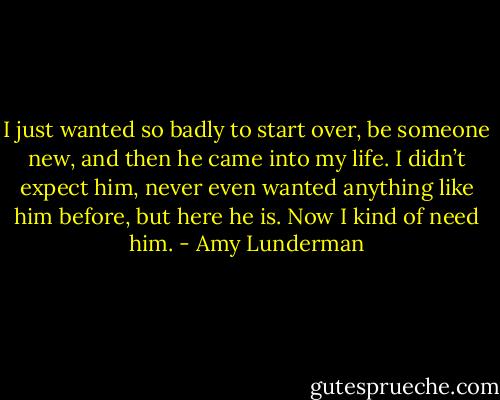 I just wanted so badly to start over, be someone new, and then he came into my life. I didn’t expect him, never even wanted anything like him before, but here he is. Now I kind of need him. - Amy Lunderman