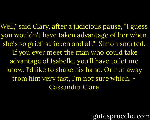 Well," said Clary, after a judicious pause, "I guess you wouldn't have taken advantage of her when she's so grief-stricken and all."<br /> Simon snorted. "If you ever meet the man who could take advantage of Isabelle, you'll have to let me know. I'd like to shake his hand. Or run away from him very fast, I'm not sure which. - Cassandra Clare