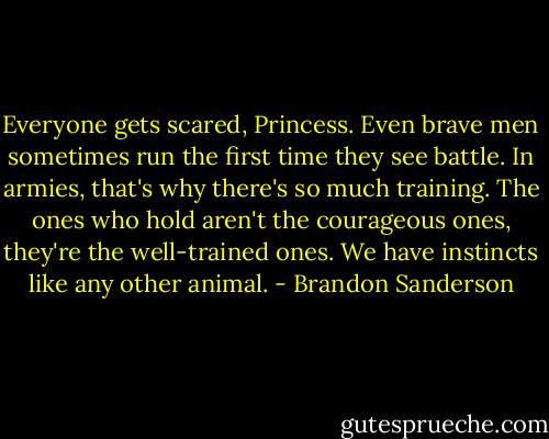 Everyone gets scared, Princess. Even brave men sometimes run the first time they see battle. In armies, that's why there's so much training. The ones who hold aren't the courageous ones, they're the well-trained ones. We have instincts like any other animal. - Brandon Sanderson
