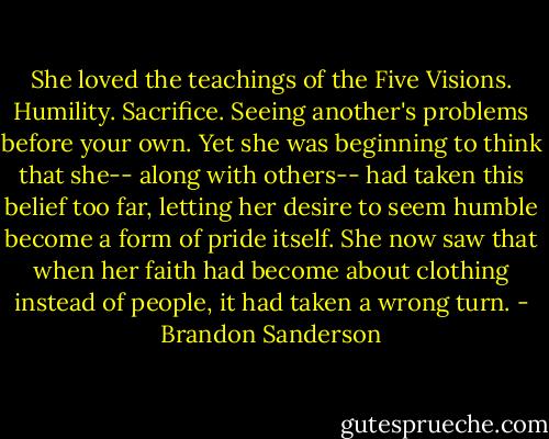 She loved the teachings of the Five Visions. Humility. Sacrifice. Seeing another's problems before your own. Yet she was beginning to think that she-- along with others-- had taken this belief too far, letting her desire to seem humble become a form of pride itself. She now saw that when her faith had become about clothing instead of people, it had taken a wrong turn. - Brandon Sanderson