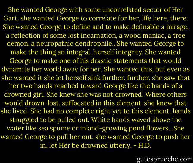 She wanted George with some uncorrelated sector of Her Gart, she wanted George to correlate for her, life here, there. She wanted George to define and to make definable a mirage, a reflection of some lost incarnation, a wood maniac, a tree demon, a neuropathic dendrophile...She wanted George to make the thing an integral, herself integrity. She wanted George to make one of his drastic statements that would dynamite her world away for her. She wanted this, but even as she wanted it she let herself sink further, further, she saw that her two hands reached toward George like the hands of a drowned girl. She knew she was not drowned. Where others would drown-lost, suffocated in this element-she knew that she lived. She had no complete right yet to this element, hands struggled to be pulled out. White hands waved above the water like sea spume or inland-growing pond flowers...She wanted George to pull her out, she wanted George to push her in, let Her be drowned utterly. - H.D.