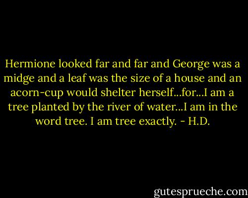 Hermione looked far and far and George was a midge and a leaf was the size of a house and an acorn-cup would shelter herself...for...I am a tree planted by the river of water...I am in the word tree. I am tree exactly. - H.D.