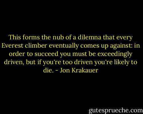 This forms the nub of a dilemna that every Everest climber eventually comes up against: in order to succeed you must be exceedingly driven, but if you're too driven you're likely to die. - Jon Krakauer