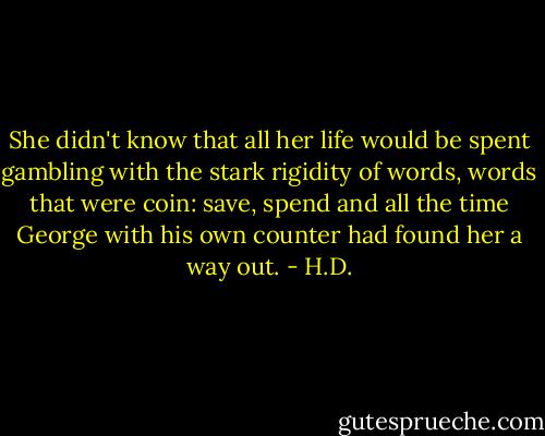 She didn't know that all her life would be spent gambling with the stark rigidity of words, words that were coin: save, spend and all the time George with his own counter had found her a way out. - H.D.