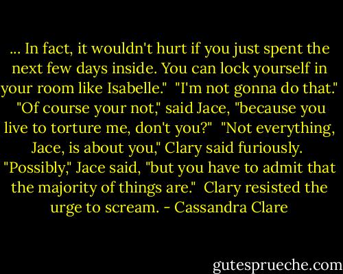 ... In fact, it wouldn't hurt if you just spent the next few days inside. You can lock yourself in your room like Isabelle."<br /> "I'm not gonna do that."<br /> "Of course your not," said Jace, "because you live to torture me, don't you?"<br /> "Not everything, Jace, is about you," Clary said furiously.<br /> "Possibly," Jace said, "but you have to admit that the majority of things are."<br /> Clary resisted the urge to scream. - Cassandra Clare