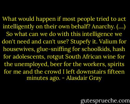 What would happen if most people tried to act intelligently on their own behalf? Anarchy. (....) So what can we do with this intelligence we don't need and can't use? Stupefy it. Valium for housewives, glue-sniffing for schoolkids, hash for adolescents, rotgut South African wine for the unemployed, beer for the workers, spirits for me and the crowd I left downstairs fifteen minutes ago. - Alasdair Gray
