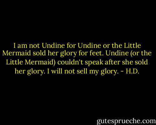 I am not Undine for Undine or the Little Mermaid sold her glory for feet. Undine (or the Little Mermaid) couldn't speak after she sold her glory. I will not sell my glory. - H.D.