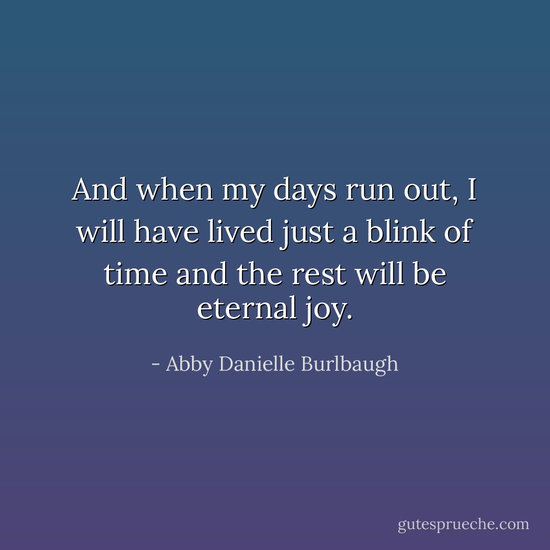 And when my days run out, I will have lived just a blink of time and the rest will be eternal joy. - Abby Danielle Burlbaugh