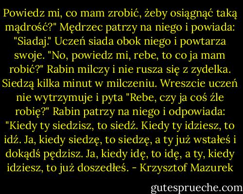 Powiedz mi, co mam zrobić, żeby osiągnąć taką mądrość?" Mędrzec patrzy na niego i powiada: "Siadaj." Uczeń siada obok niego i powtarza swoje. "No, powiedz mi, rebe, to co ja mam robić?" Rabin milczy i nie rusza się z zydelka. Siedzą kilka minut w milczeniu. Wreszcie uczeń nie wytrzymuje i pyta "Rebe, czy ja coś źle robię?" Rabin patrzy na niego i odpowiada: "Kiedy ty siedzisz, to siedź. Kiedy ty idziesz, to idź. Ja, kiedy siedzę, to siedzę, a ty już wstałeś i dokądś pędzisz. Ja, kiedy idę, to idę, a ty, kiedy idziesz, to już doszedłeś. - Krzysztof Mazurek