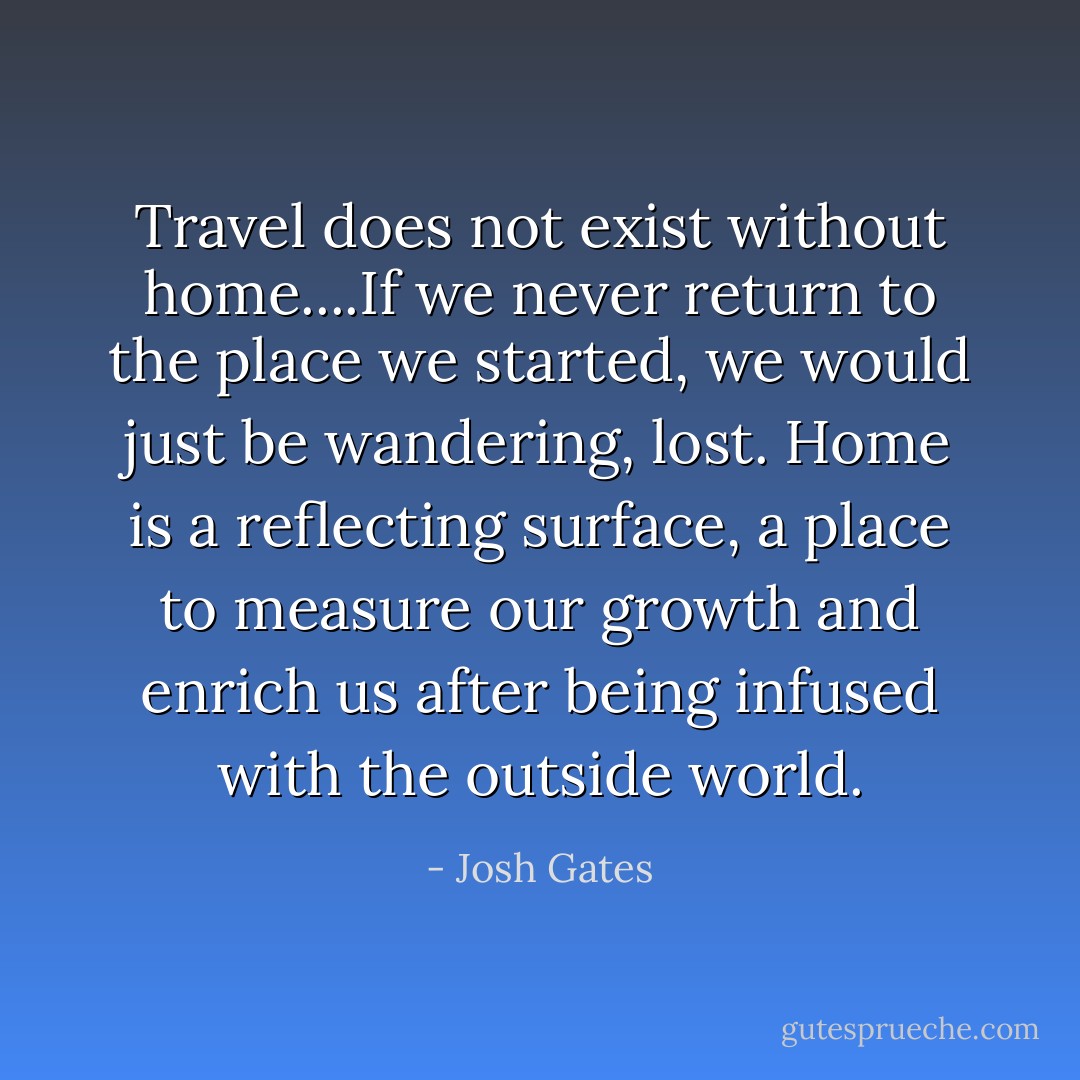 Travel does not exist without home....If we never return to the place we started, we would just be wandering, lost. Home is a reflecting surface, a place to measure our growth and enrich us after being infused with the outside world. - Josh Gates