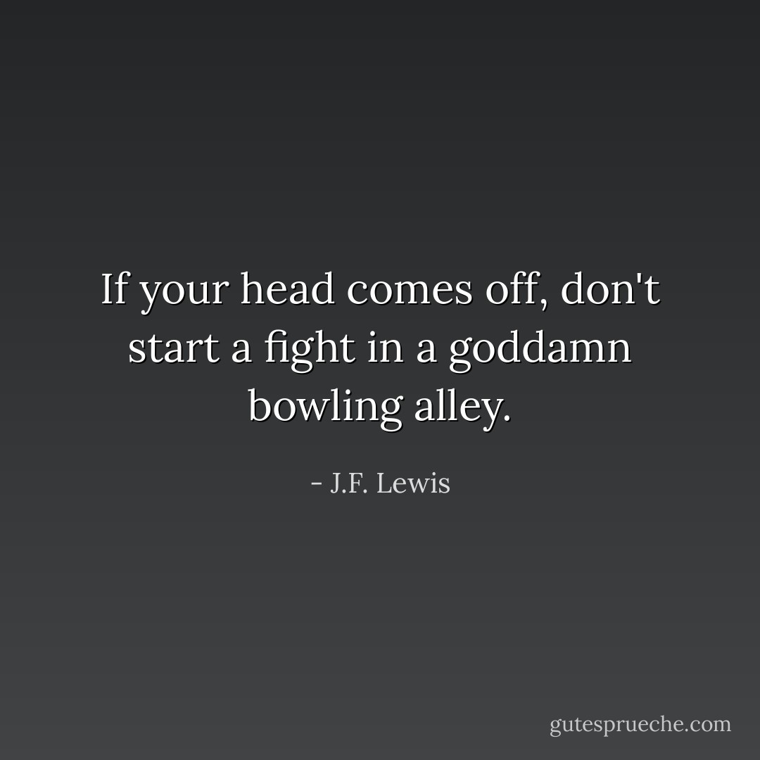 If your head comes off, don't start a fight in a goddamn bowling alley. - J.F. Lewis