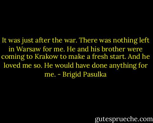 It was just after the war. There was nothing left in Warsaw for me. He and his brother were coming to Krakow to make a fresh start. And he loved me so. He would have done anything for me. - Brigid Pasulka
