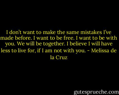 I don’t want to make the same mistakes I’ve made before. I want to be free. I want to be with you. We will be together. I believe I will have less to live for, if I am not with you. - Melissa de la Cruz