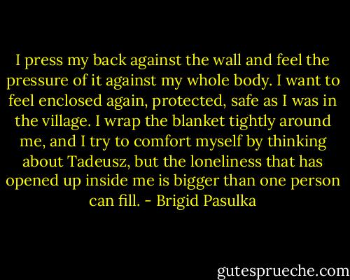 I press my back against the wall and feel the pressure of it against my whole body. I want to feel enclosed again, protected, safe as I was in the village. I wrap the blanket tightly around me, and I try to comfort myself by thinking about Tadeusz, but the loneliness that has opened up inside me is bigger than one person can fill. - Brigid Pasulka