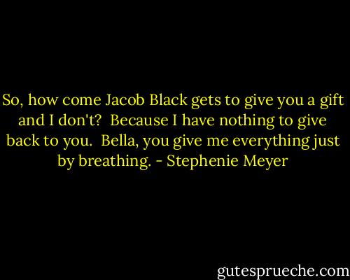 So, how come Jacob Black gets to<br />give you a gift and I don't?<br /> Because I have nothing<br />to give back to you.<br /> Bella, you give me everything<br />just by breathing. - Stephenie Meyer