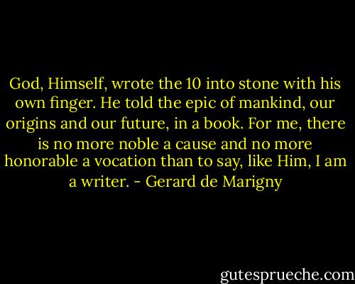 God, Himself, wrote the 10 into stone with his own finger. He told the epic of mankind, our origins and our future, in a book. For me, there is no more noble a cause and no more honorable a vocation than to say, like Him, I am a writer. - Gerard de Marigny