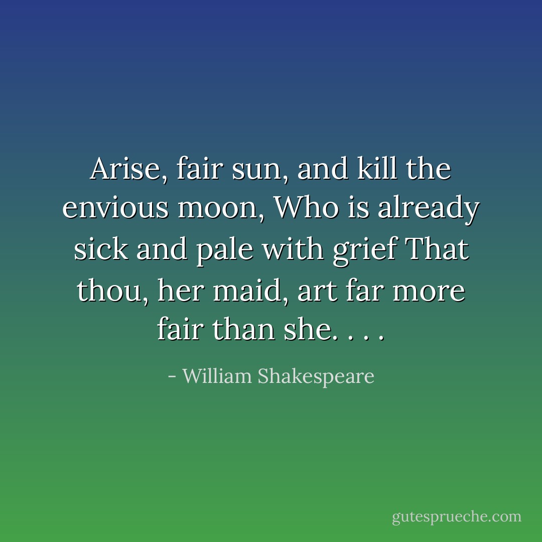 Arise, fair sun, and kill the envious moon,<br />Who is already sick and pale with grief<br />That thou, her maid, art far more fair than she. . . . - William Shakespeare
