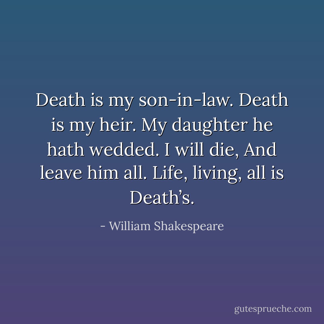 Death is my son-in-law. Death is my heir.<br />My daughter he hath wedded. I will die,<br />And leave him all. Life, living, all is Death’s. - William Shakespeare