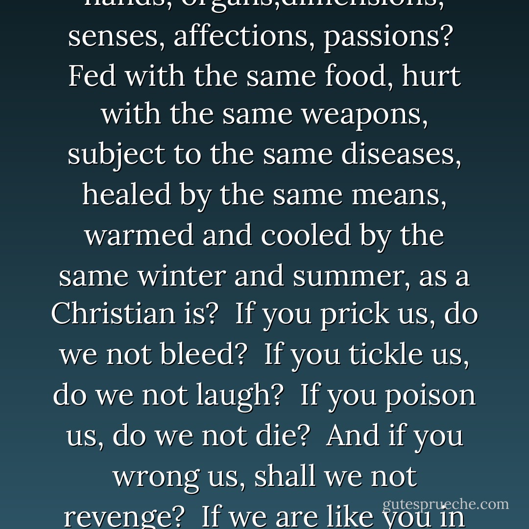 To bait fish withal: if it will feed nothing else, it will feed my revenge. He hath disgraced me, and hindered me half a million; laughed at my losses,<br />mocked at my gains, scorned my nation, thwarted my bargains, cooled my friends, heated mine enemies; and what's his reason? <br />I am a Jew. <br />Hath not a Jew eyes? hath not a Jew hands, organs,dimensions, senses, affections, passions? <br />Fed with the same food, hurt with the same weapons, subject to the same diseases, healed by the same means,<br />warmed and cooled by the same winter and summer, as a Christian is? <br />If you prick us, do we not bleed? <br />If you tickle us, do we not laugh? <br />If you poison us, do we not die? <br />And if you wrong us, shall we not<br />revenge? <br />If we are like you in the rest, we will<br />resemble you in that. <br />If a Jew wrong a Christian, what is his humility? Revenge. <br />If a Christian wrong a Jew, what should his sufferance be by Christian example?<br />Why, revenge. <br />The villany you teach me, I will execute, and it shall go hard but I<br />will better the instruction. - William Shakespeare