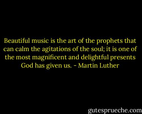 Beautiful music is the art of the prophets that can calm the agitations of the soul; it is one of the most magnificent and delightful presents God has given us. - Martin Luther