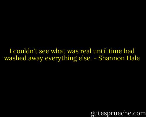 I couldn't see what was real until time had washed away everything else. - Shannon Hale
