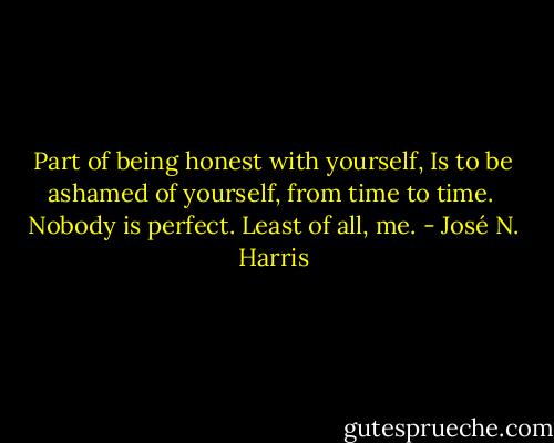 Part of being honest with yourself,<br />Is to be ashamed of yourself, from time to time. <br />Nobody is perfect. Least of all, me. - José N. Harris