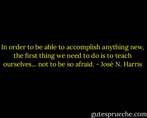 In order to be able to accomplish anything new, the first thing we need to do is to teach ourselves... not to be so afraid. - José N. Harris