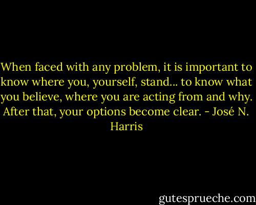 When faced with any problem, it is important to know where you, yourself, stand... to know what you believe, where you are acting from and why. After that, your options become clear. - José N. Harris