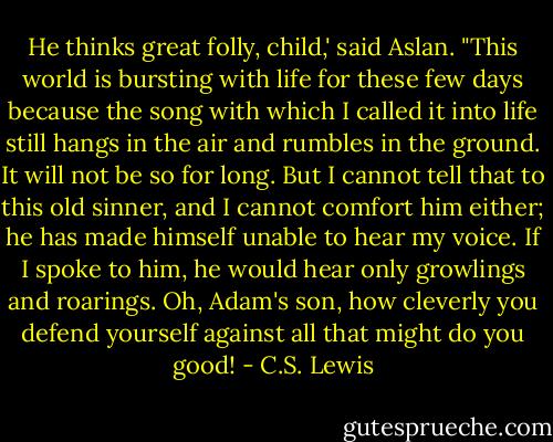 He thinks great folly, child,' said Aslan. "This world is bursting with life for these few days because the song with which I called it into life still hangs in the air and rumbles in the ground. It will not be so for long. But I cannot tell that to this old sinner, and I cannot comfort him either; he has made himself unable to hear my voice. If I spoke to him, he would hear only growlings and roarings. Oh, Adam's son, how cleverly you defend yourself against all that might do you good! - C.S. Lewis