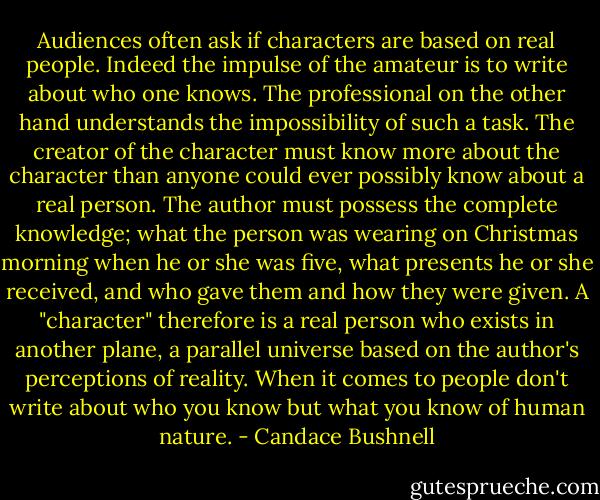 Audiences often ask if characters are based on real people. Indeed the impulse of the amateur is to write about who one knows. The professional on the other hand understands the impossibility of such a task. The creator of the character must know more about the character than anyone could ever possibly know about a real person. The author must possess the complete knowledge; what the person was wearing on Christmas morning when he or she was five, what presents he or she received, and who gave them and how they were given. A "character" therefore is a real person who exists in another plane, a parallel universe based on the author's perceptions of reality. When it comes to people don't write about who you know but what you know of human nature. - Candace Bushnell