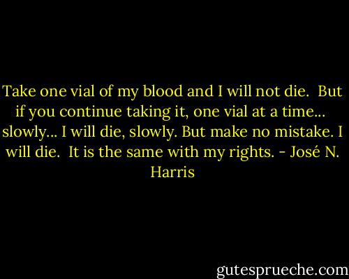 Take one vial of my blood and I will not die. <br />But if you continue taking it, one vial at a time... <br />slowly... I will die, slowly. But make no mistake. I will die.<br /> It is the same with my rights. - José N. Harris