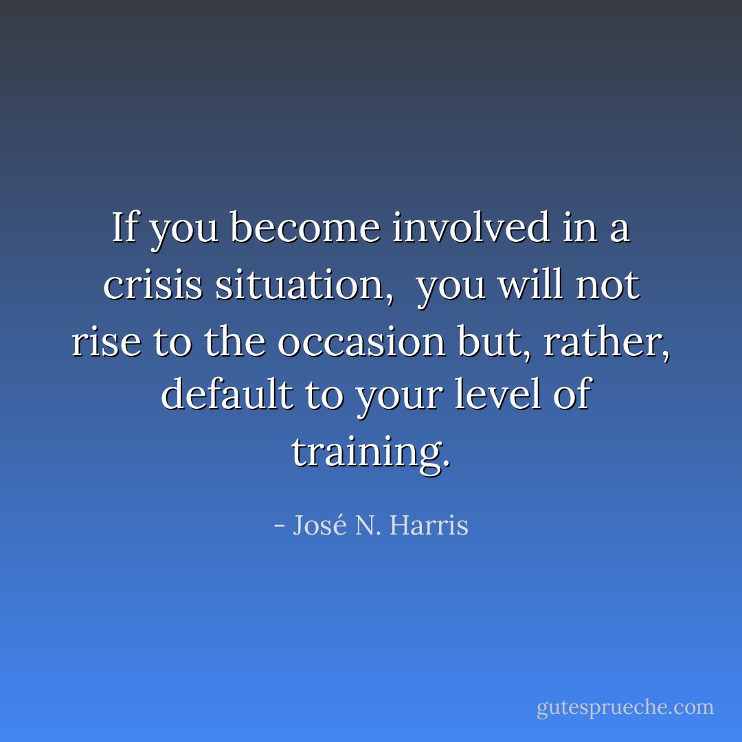 If you become involved in a crisis situation, <br />you will not rise to the occasion but, rather, <br />default to your level of training. - José N. Harris