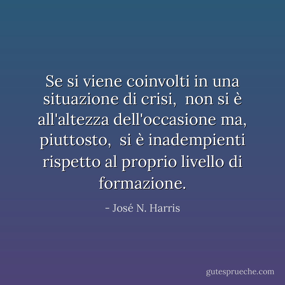 Se si viene coinvolti in una situazione di crisi, <br />non si è all'altezza dell'occasione ma, piuttosto, <br />si è inadempienti rispetto al proprio livello di formazione. - José N. Harris